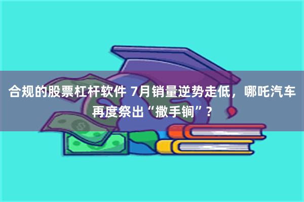 合规的股票杠杆软件 7月销量逆势走低，哪吒汽车再度祭出“撒手锏”？