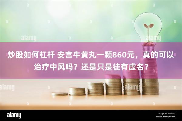 炒股如何杠杆 安宫牛黄丸一颗860元，真的可以治疗中风吗？还是只是徒有虚名？