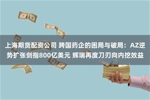 上海期货配资公司 跨国药企的困局与破局：AZ逆势扩张剑指800亿美元 辉瑞再度刀刃向内挖效益