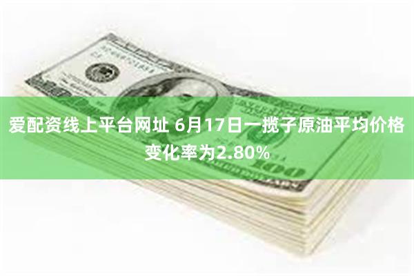 爱配资线上平台网址 6月17日一揽子原油平均价格变化率为2.80%