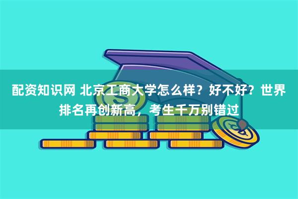 配资知识网 北京工商大学怎么样？好不好？世界排名再创新高，考生千万别错过