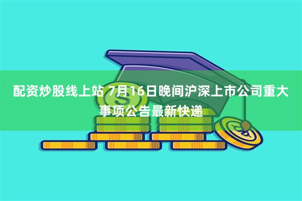 配资炒股线上站 7月16日晚间沪深上市公司重大事项公告最新快递