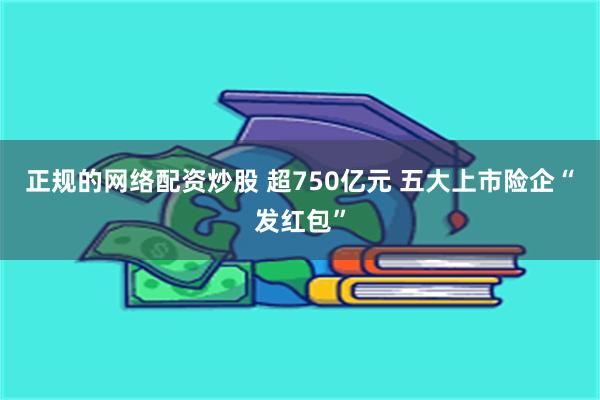 正规的网络配资炒股 超750亿元 五大上市险企“发红包”