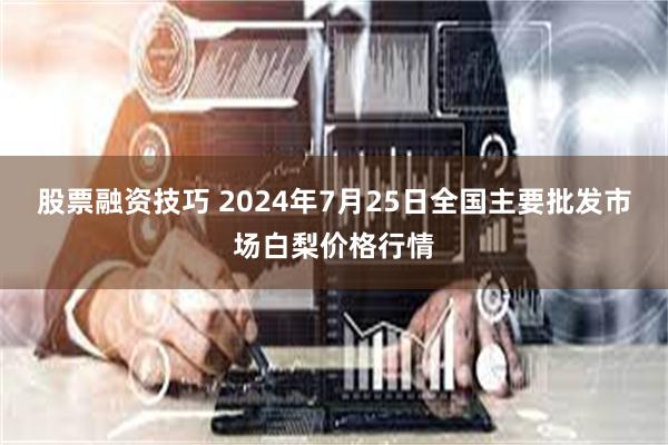 股票融资技巧 2024年7月25日全国主要批发市场白梨价格行情