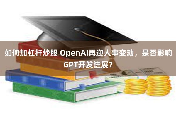 如何加杠杆炒股 OpenAI再迎人事变动，是否影响GPT开发进展？