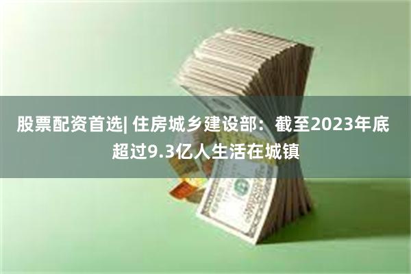 股票配资首选| 住房城乡建设部：截至2023年底 超过9.3亿人生活在城镇