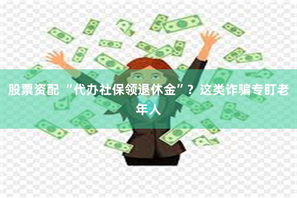 股票资配 “代办社保领退休金”？这类诈骗专盯老年人