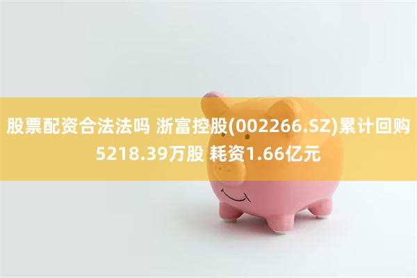 股票配资合法法吗 浙富控股(002266.SZ)累计回购5218.39万股 耗资1.66亿元