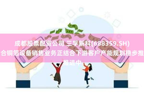 成都股票配资公司 三孚新科(688359.SH)：复合铜箔设备销售业务正结合下游客户产能规划稳步推进中