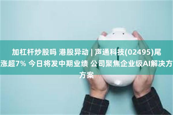 加杠杆炒股吗 港股异动 | 声通科技(02495)尾盘涨超7% 今日将发中期业绩 公司聚焦企业级AI解决方案