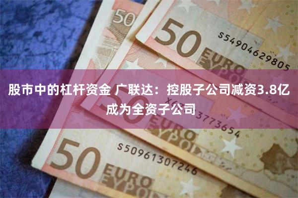 股市中的杠杆资金 广联达：控股子公司减资3.8亿 成为全资子公司