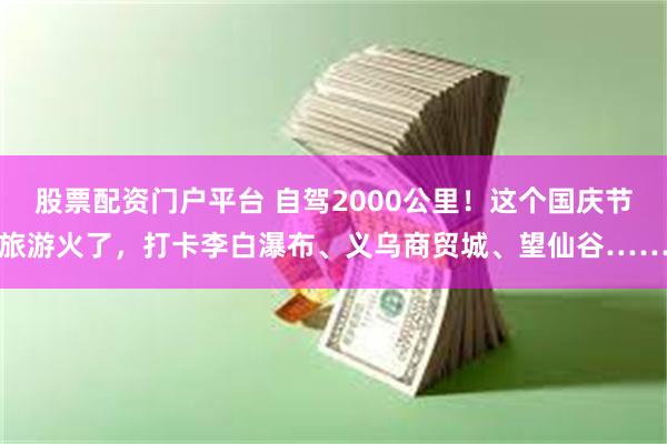 股票配资门户平台 自驾2000公里！这个国庆节旅游火了，打卡李白瀑布、义乌商贸城、望仙谷……