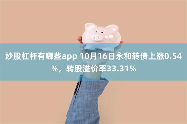 炒股杠杆有哪些app 10月16日永和转债上涨0.54%，转股溢价率33.31%