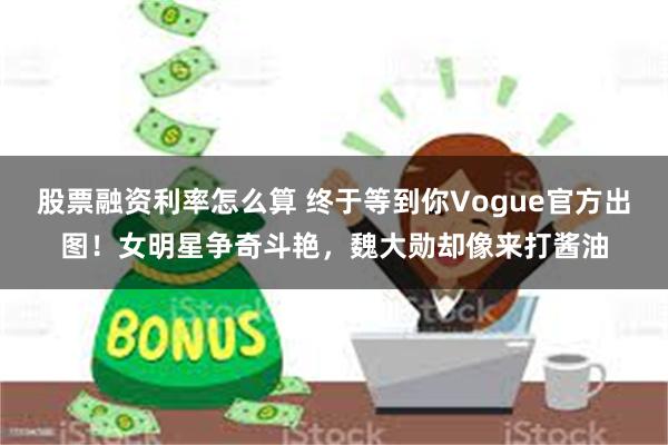 股票融资利率怎么算 终于等到你Vogue官方出图！女明星争奇斗艳，魏大勋却像来打酱油