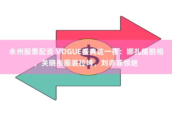 永州股票配资 VOGUE盛典这一夜：娜扎瘦脱相，关晓彤服装拉垮，刘亦菲惊艳