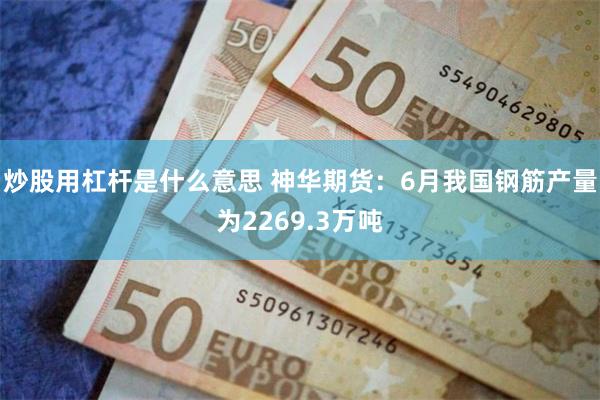 炒股用杠杆是什么意思 神华期货：6月我国钢筋产量为2269.3万吨