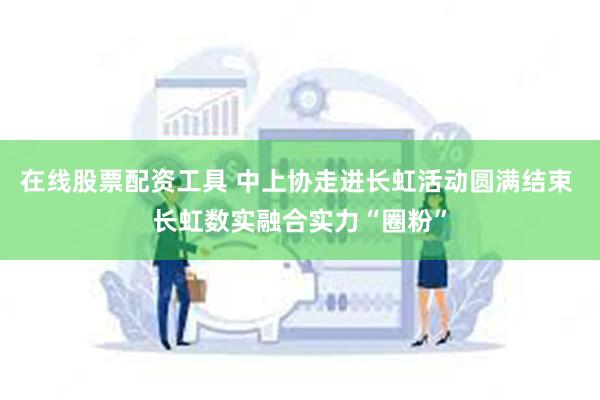 在线股票配资工具 中上协走进长虹活动圆满结束 长虹数实融合实力“圈粉”