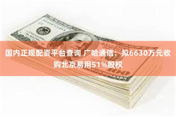 国内正规配资平台查询 广哈通信：拟6630万元收购北京易用51%股权