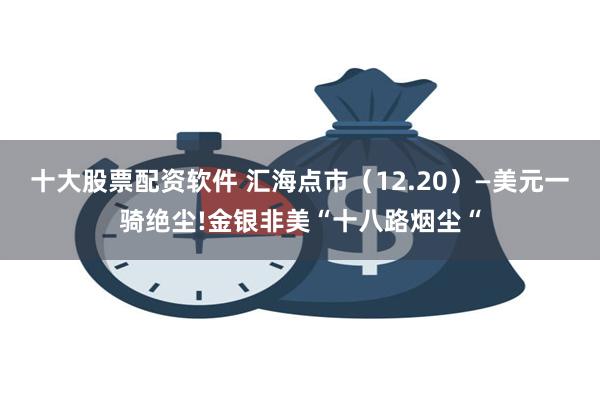 十大股票配资软件 汇海点市（12.20）—美元一骑绝尘!金银非美“十八路烟尘“