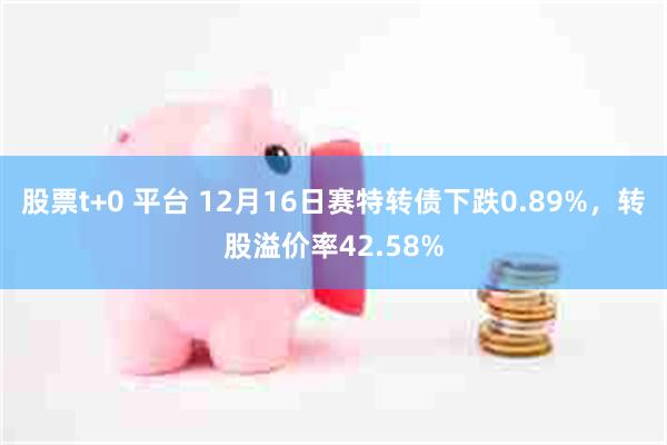 股票t+0 平台 12月16日赛特转债下跌0.89%，转股溢价率42.58%