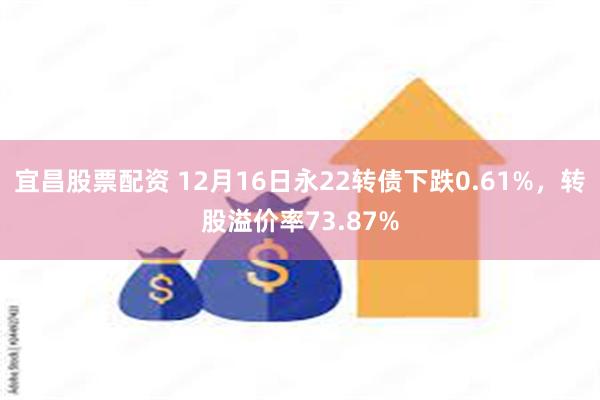 宜昌股票配资 12月16日永22转债下跌0.61%，转股溢价率73.87%