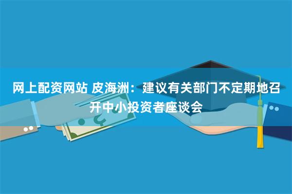 网上配资网站 皮海洲：建议有关部门不定期地召开中小投资者座谈会