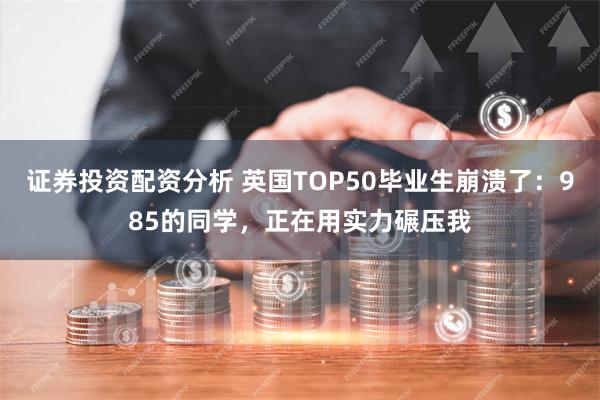 证券投资配资分析 英国TOP50毕业生崩溃了：985的同学，正在用实力碾压我